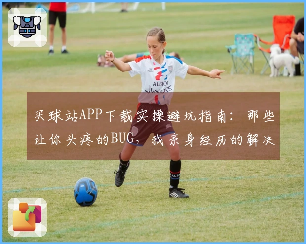 买球站APP下载实操避坑指南：那些让你头疼的BUG，我亲身经历的解决之道