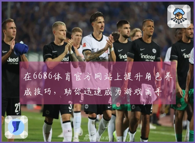 在6686体育官方网站上提升角色养成技巧，助你迅速成为游戏高手