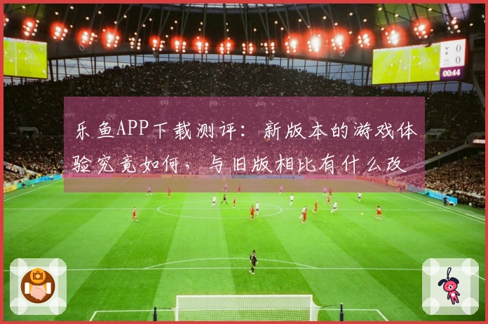 乐鱼APP下载测评：新版本的游戏体验究竟如何，与旧版相比有什么改进？
