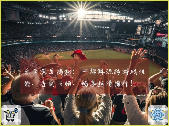 乐鱼深度揭秘：一招鲜玩转游戏性能，告别卡顿，畅享丝滑操作！