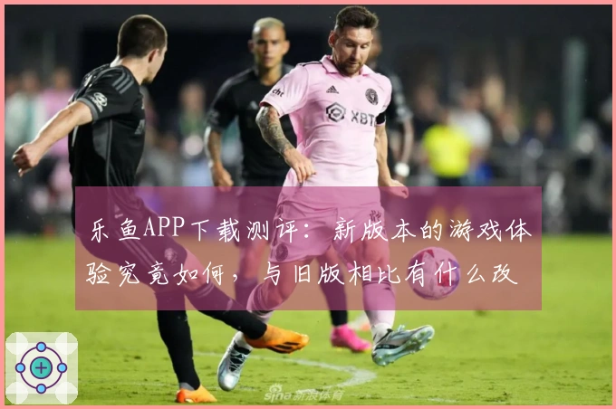 乐鱼APP下载测评：新版本的游戏体验究竟如何，与旧版相比有什么改进？